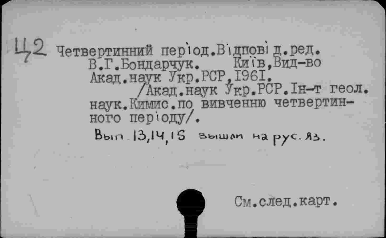 ﻿цд Четвертинний ne p'l ОД. В‘і ЛІТОВІ д.ред.
В.Г. Бонд арчук.	Київ,Вид-во
Акад.наук Укр.PCP,1961.
/Акад.наук Укр.РСР.1н-т геол. наук.Кимис.по вивченню четвертинного періоду/.
Вып Id,l4(l5 аышли
См.след.карт.